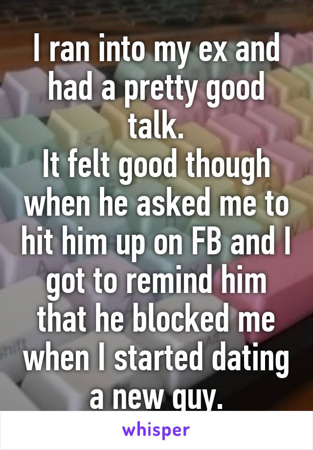 I ran into my ex and had a pretty good talk.
It felt good though when he asked me to hit him up on FB and I got to remind him that he blocked me when I started dating a new guy.