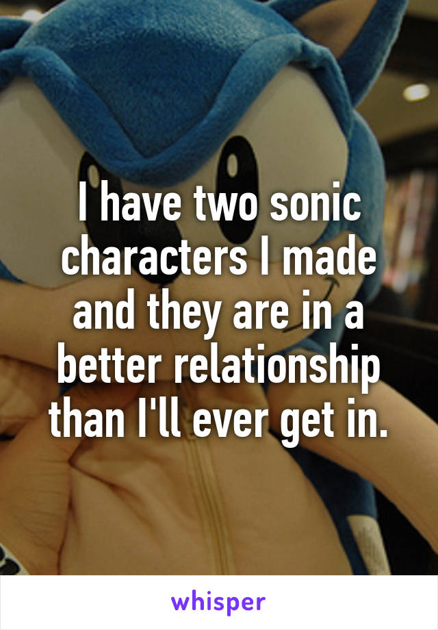 I have two sonic characters I made and they are in a better relationship than I'll ever get in.