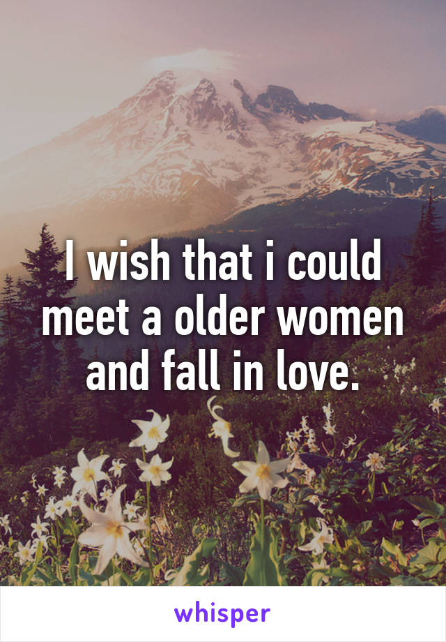 I wish that i could meet a older women and fall in love.