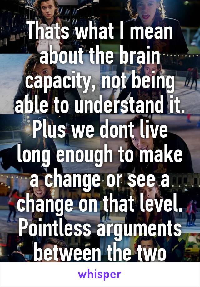 Thats what I mean about the brain capacity, not being able to understand it.
Plus we dont live long enough to make a change or see a change on that level. Pointless arguments between the two