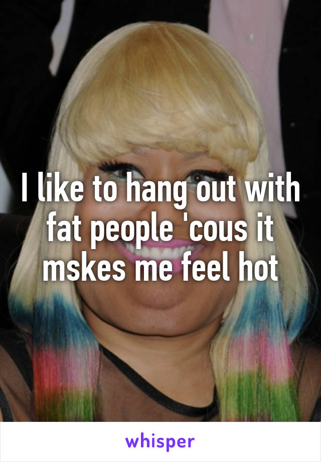 I like to hang out with fat people 'cous it mskes me feel hot