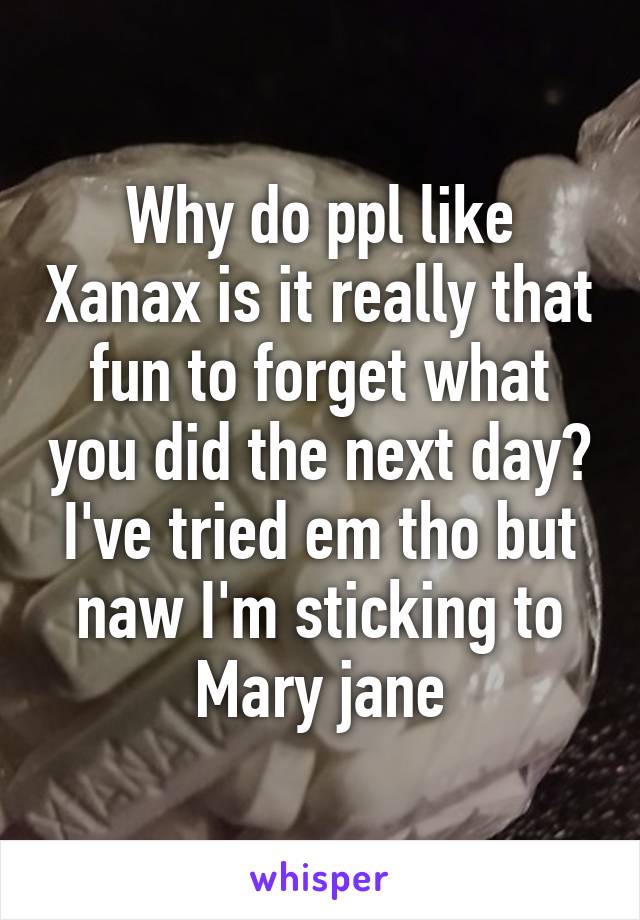 Why do ppl like Xanax is it really that fun to forget what you did the next day? I've tried em tho but naw I'm sticking to Mary jane