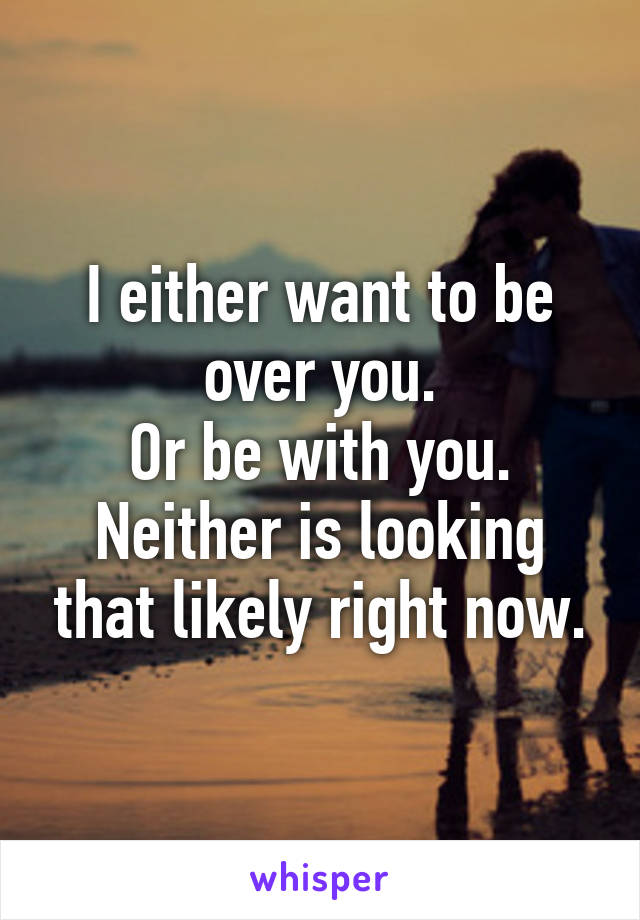 I either want to be over you.
Or be with you.
Neither is looking that likely right now.