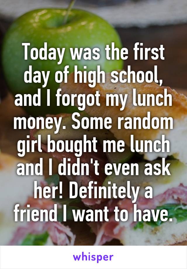 Today was the first day of high school, and I forgot my lunch money. Some random girl bought me lunch and I didn't even ask her! Definitely a friend I want to have.