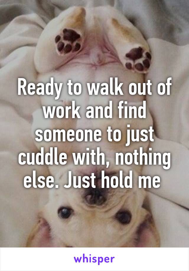 Ready to walk out of work and find someone to just cuddle with, nothing else. Just hold me 