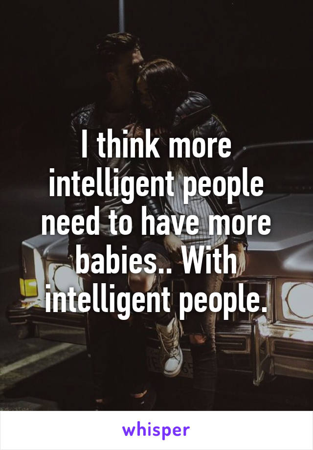 I think more intelligent people need to have more babies.. With intelligent people.