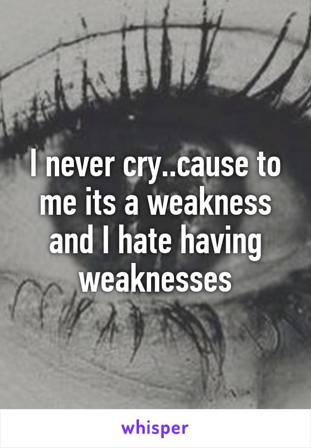 I never cry..cause to me its a weakness and I hate having weaknesses