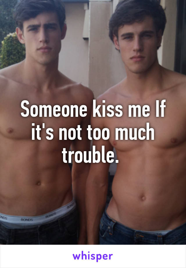 Someone kiss me If it's not too much trouble. 