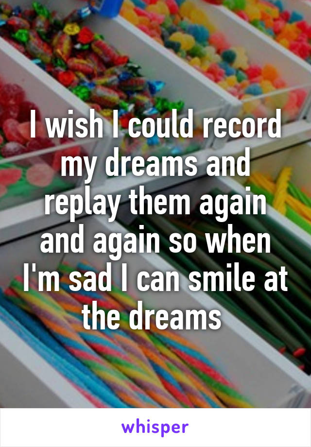 I wish I could record my dreams and replay them again and again so when I'm sad I can smile at the dreams 