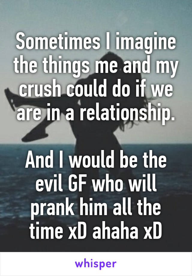 Sometimes I imagine the things me and my crush could do if we are in a relationship.

And I would be the evil GF who will prank him all the time xD ahaha xD