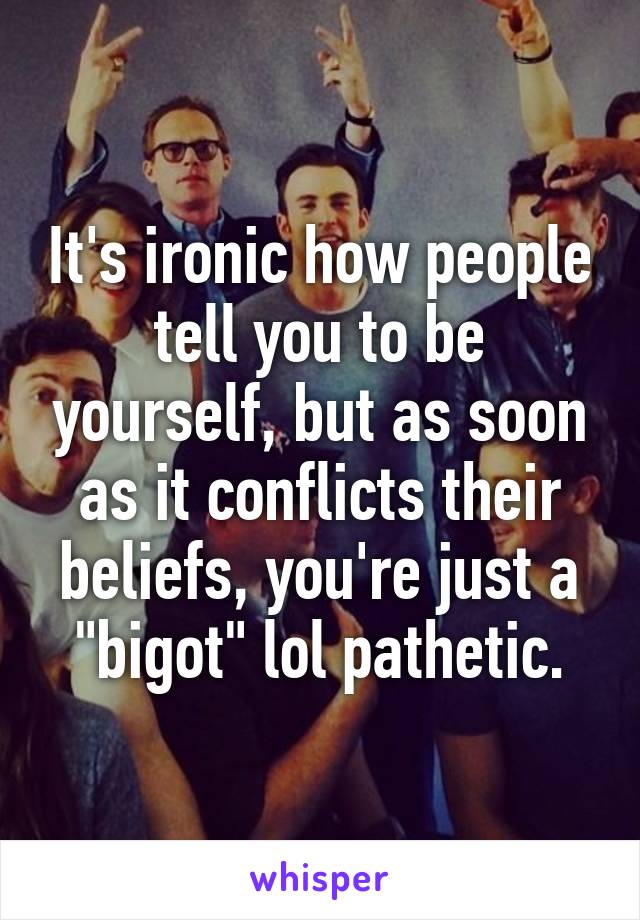 It's ironic how people tell you to be yourself, but as soon as it conflicts their beliefs, you're just a "bigot" lol pathetic.