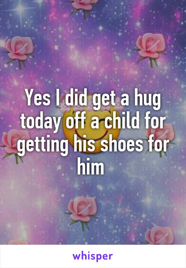 Yes I did get a hug today off a child for getting his shoes for him 