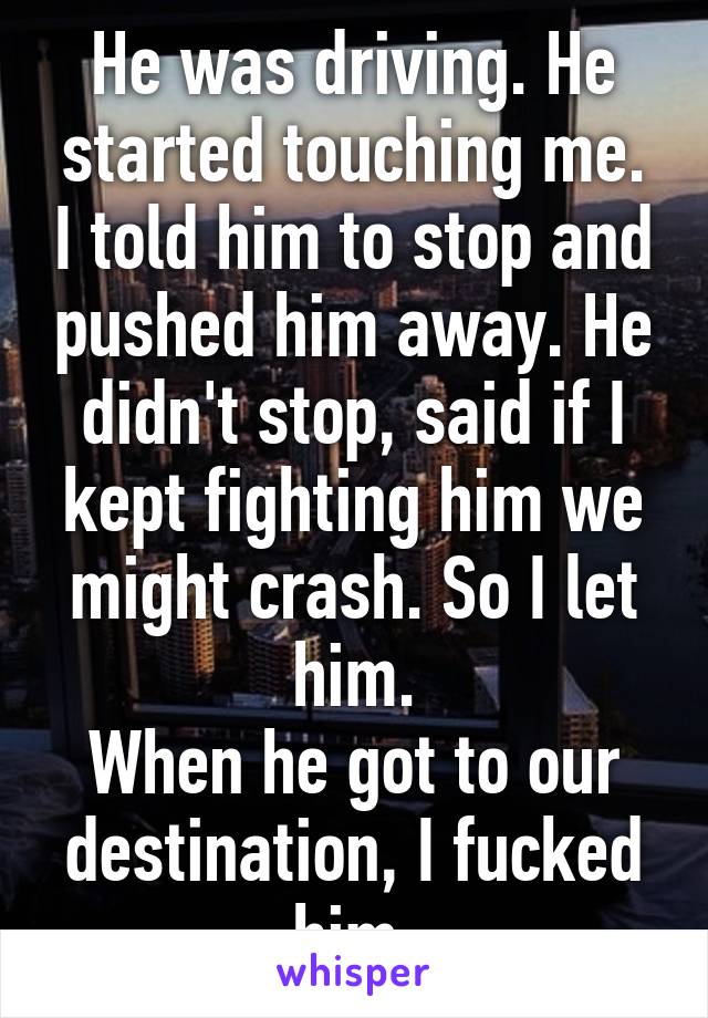 He was driving. He started touching me. I told him to stop and pushed him away. He didn't stop, said if I kept fighting him we might crash. So I let him.
When he got to our destination, I fucked him.