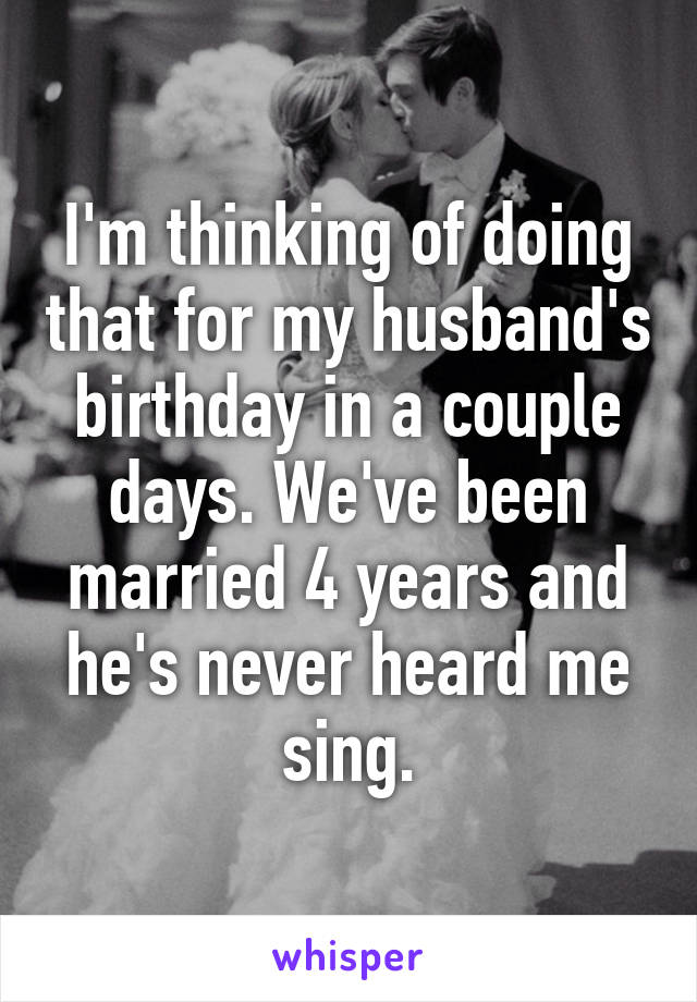 I'm thinking of doing that for my husband's birthday in a couple days. We've been married 4 years and he's never heard me sing.