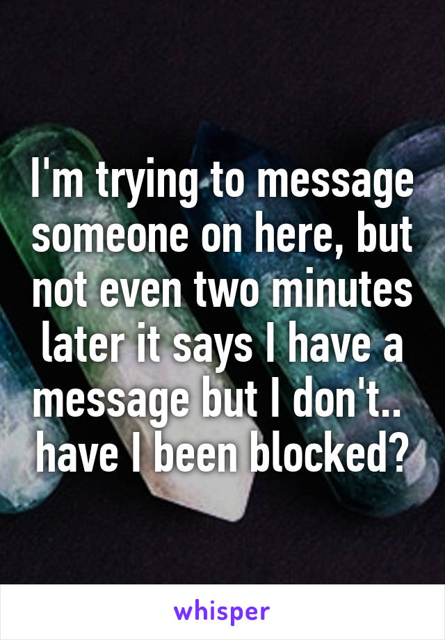 I'm trying to message someone on here, but not even two minutes later it says I have a message but I don't..  have I been blocked?