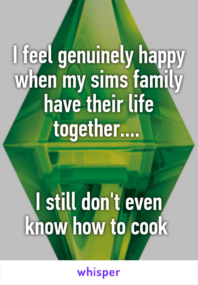 I feel genuinely happy when my sims family have their life together.... 


I still don't even know how to cook 