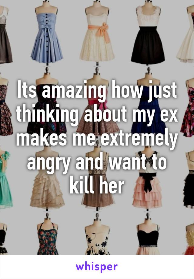 Its amazing how just thinking about my ex makes me extremely angry and want to kill her