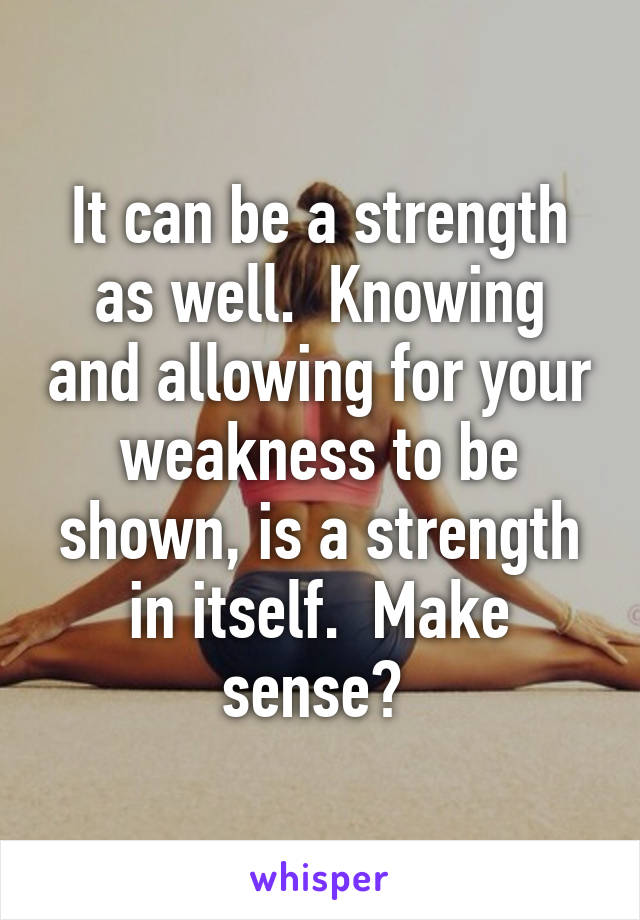 It can be a strength as well.  Knowing and allowing for your weakness to be shown, is a strength in itself.  Make sense? 