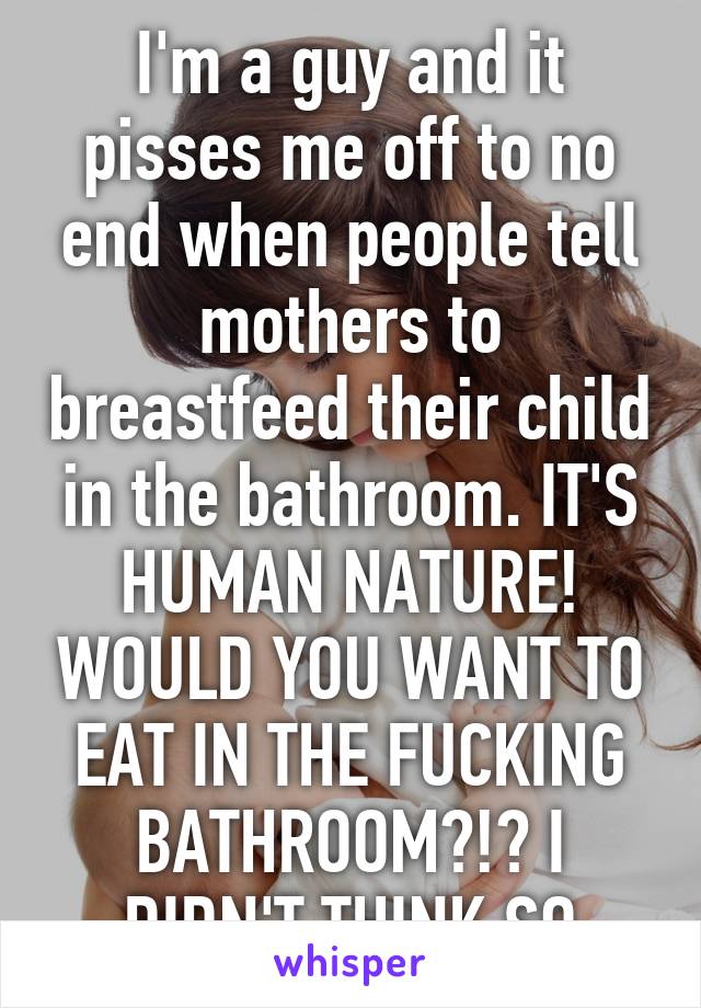 I'm a guy and it pisses me off to no end when people tell mothers to breastfeed their child in the bathroom. IT'S HUMAN NATURE! WOULD YOU WANT TO EAT IN THE FUCKING BATHROOM?!? I DIDN'T THINK SO