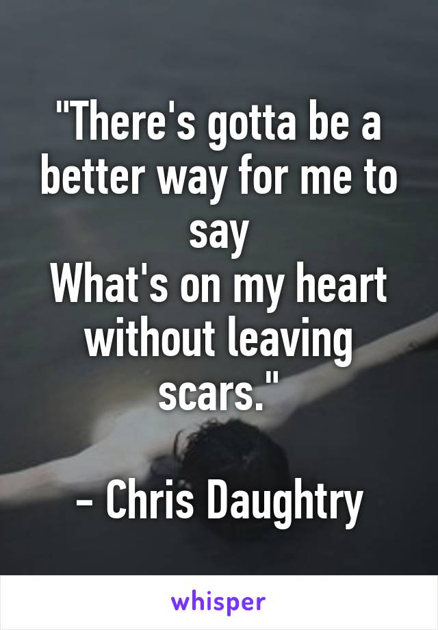 "There's gotta be a better way for me to say
What's on my heart without leaving scars."

- Chris Daughtry