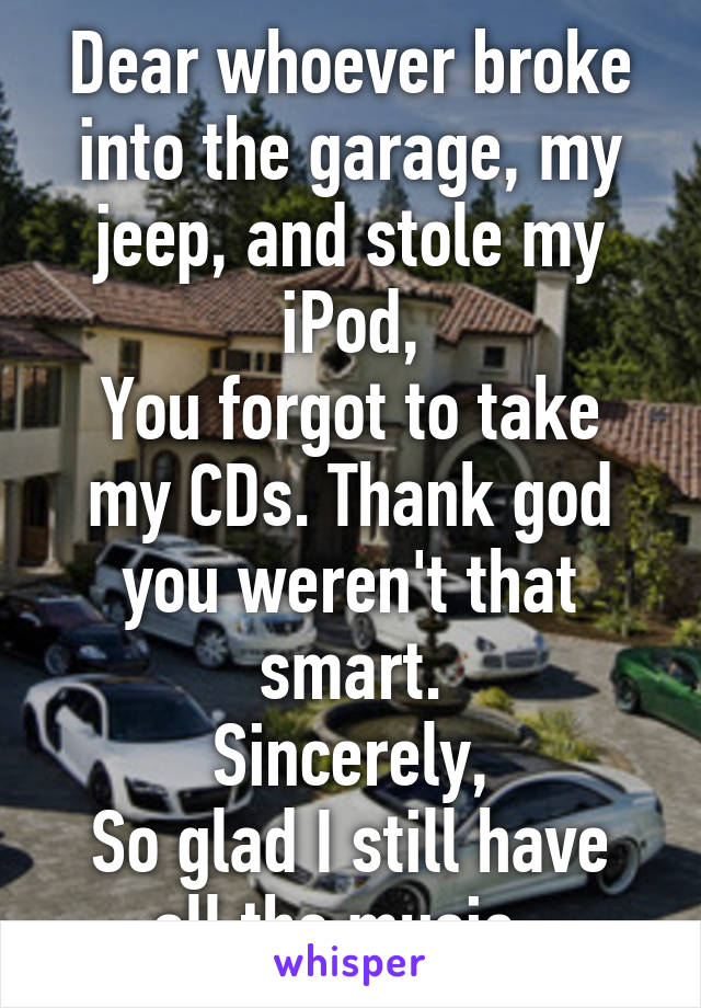 Dear whoever broke into the garage, my jeep, and stole my iPod,
You forgot to take my CDs. Thank god you weren't that smart.
Sincerely,
So glad I still have all the music. 