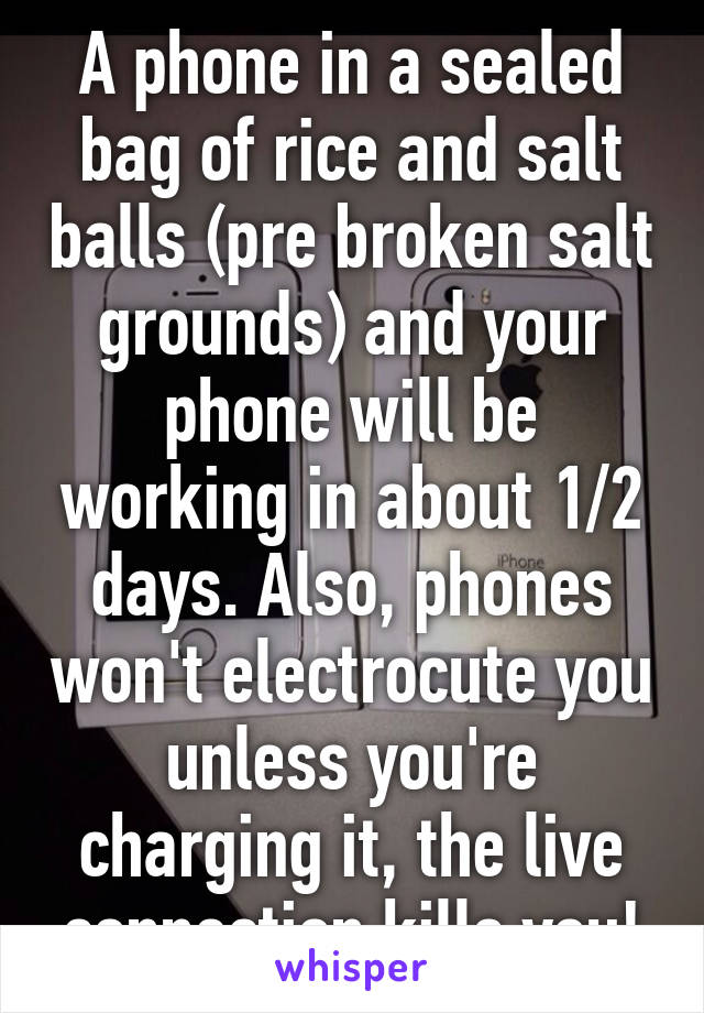 A phone in a sealed bag of rice and salt balls (pre broken salt grounds) and your phone will be working in about 1/2 days. Also, phones won't electrocute you unless you're charging it, the live connection kills you!