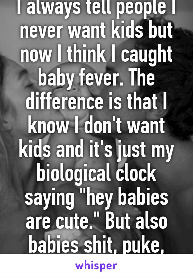 I always tell people I never want kids but now I think I caught baby fever. The difference is that I know I don't want kids and it's just my biological clock saying "hey babies are cute." But also babies shit, puke, and cry. Fuck. 