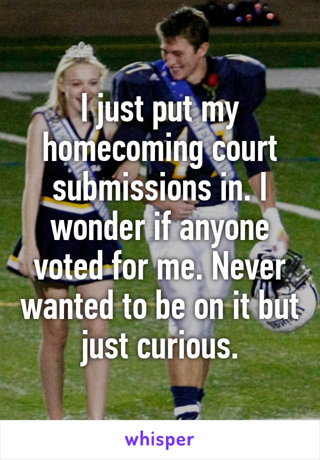 I just put my homecoming court submissions in. I wonder if anyone voted for me. Never wanted to be on it but just curious.