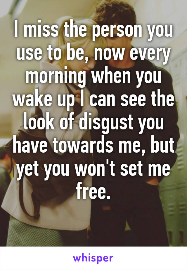 I miss the person you use to be, now every morning when you wake up I can see the look of disgust you have towards me, but yet you won't set me free.

