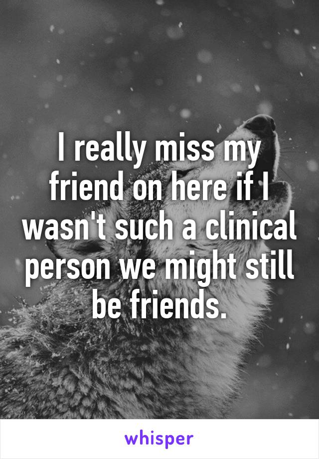 I really miss my friend on here if I wasn't such a clinical person we might still be friends.