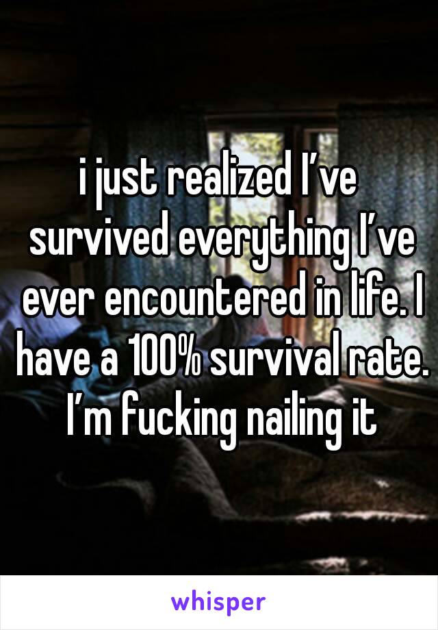 i just realized I’ve survived everything I’ve ever encountered in life. I have a 100% survival rate. I’m fucking nailing it