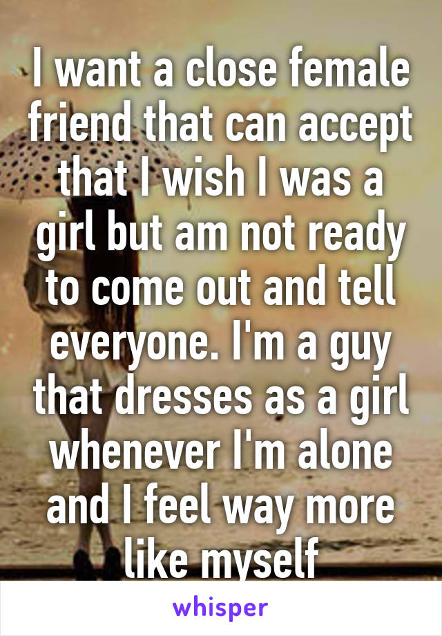 I want a close female friend that can accept that I wish I was a girl but am not ready to come out and tell everyone. I'm a guy that dresses as a girl whenever I'm alone and I feel way more like myself