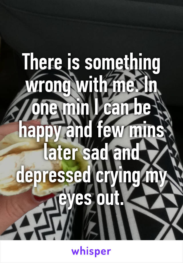 There is something wrong with me. In one min I can be happy and few mins later sad and depressed crying my eyes out.