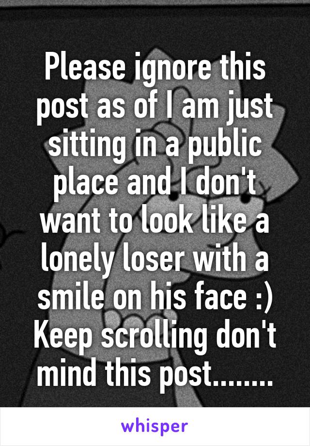 Please ignore this post as of I am just sitting in a public place and I don't want to look like a lonely loser with a smile on his face :)
Keep scrolling don't mind this post........