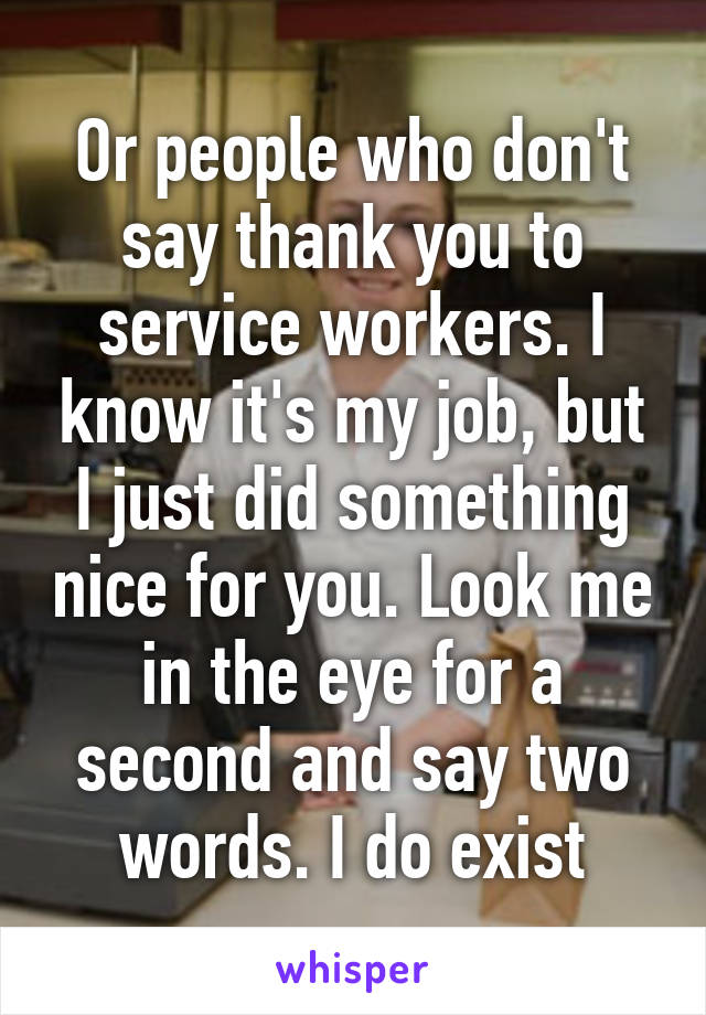 Or people who don't say thank you to service workers. I know it's my job, but I just did something nice for you. Look me in the eye for a second and say two words. I do exist