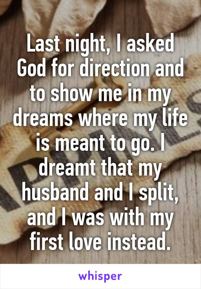 Last night, I asked God for direction and to show me in my dreams where my life is meant to go. I dreamt that my husband and I split, and I was with my first love instead.