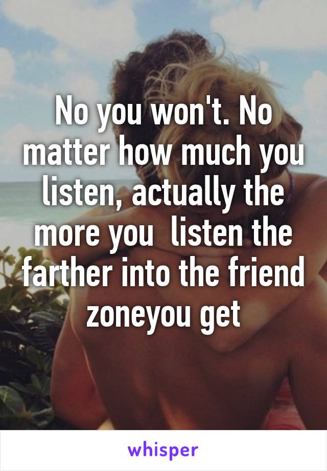 No you won't. No matter how much you listen, actually the more you  listen the farther into the friend zoneyou get
