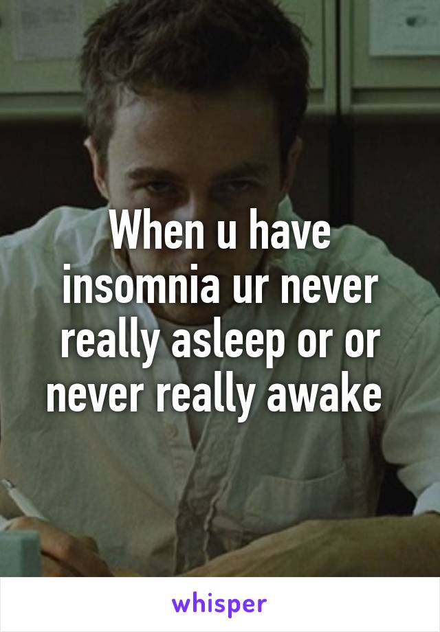 When u have insomnia ur never really asleep or or never really awake 