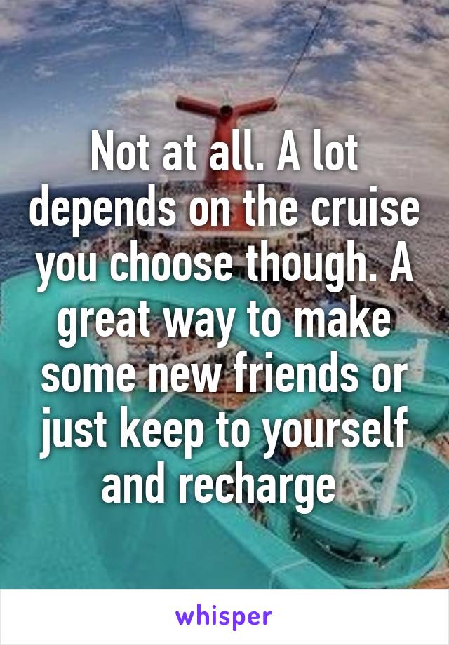 Not at all. A lot depends on the cruise you choose though. A great way to make some new friends or just keep to yourself and recharge 