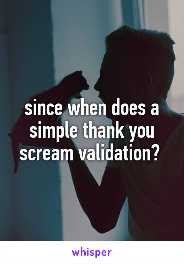 since when does a simple thank you scream validation? 