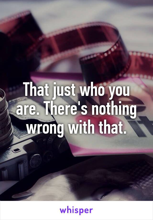 That just who you are. There's nothing wrong with that.