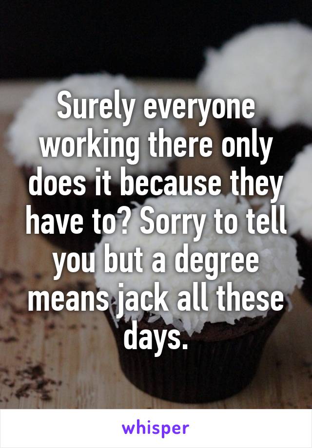 Surely everyone working there only does it because they have to? Sorry to tell you but a degree means jack all these days.