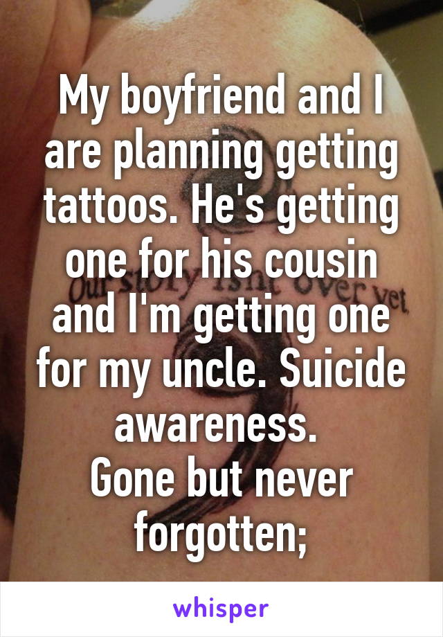 My boyfriend and I are planning getting tattoos. He's getting one for his cousin and I'm getting one for my uncle. Suicide awareness. 
Gone but never forgotten;