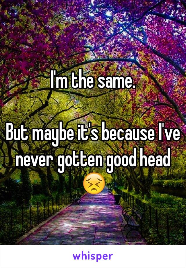 I'm the same. 

But maybe it's because I've never gotten good head 😣