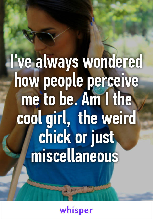 I've always wondered how people perceive me to be. Am I the cool girl,  the weird chick or just miscellaneous 