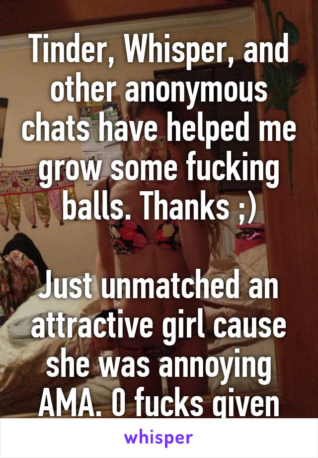 Tinder, Whisper, and other anonymous chats have helped me grow some fucking balls. Thanks ;)

Just unmatched an attractive girl cause she was annoying AMA. 0 fucks given