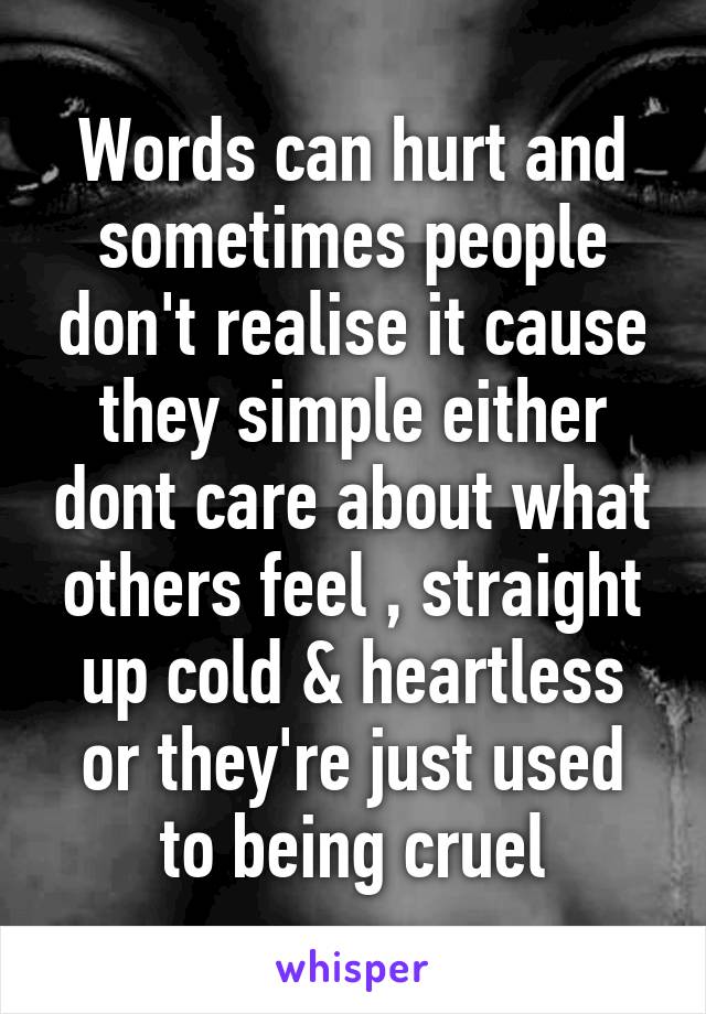 Words can hurt and sometimes people don't realise it cause they simple either dont care about what others feel , straight up cold & heartless or they're just used to being cruel