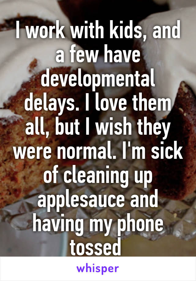 I work with kids, and a few have developmental delays. I love them all, but I wish they were normal. I'm sick of cleaning up applesauce and having my phone tossed 