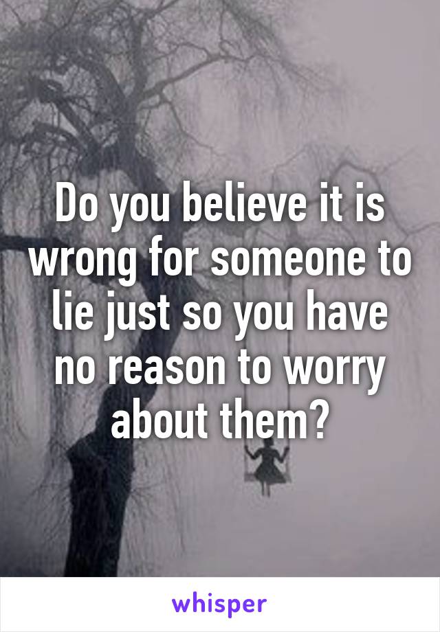 Do you believe it is wrong for someone to lie just so you have no reason to worry about them?