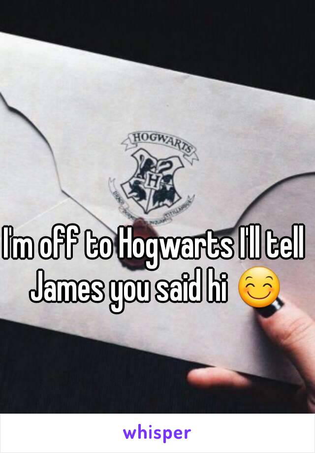 I'm off to Hogwarts I'll tell James you said hi 😊